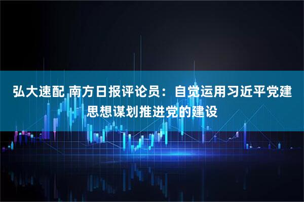 弘大速配 南方日报评论员：自觉运用习近平党建思想谋划推进党的建设