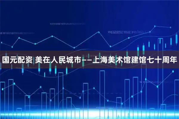 国元配资 美在人民城市——上海美术馆建馆七十周年
