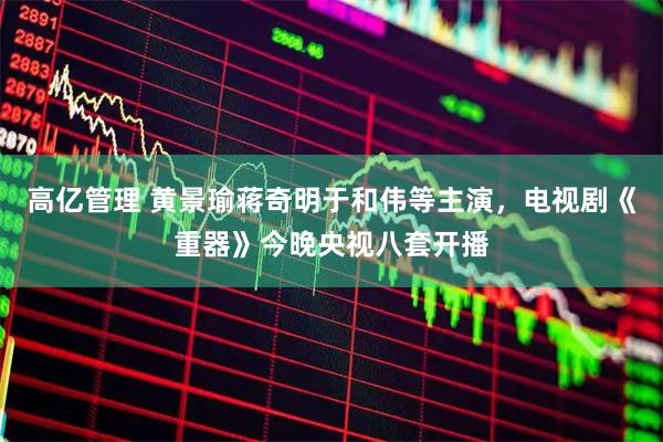 高亿管理 黄景瑜蒋奇明于和伟等主演，电视剧《重器》今晚央视八套开播