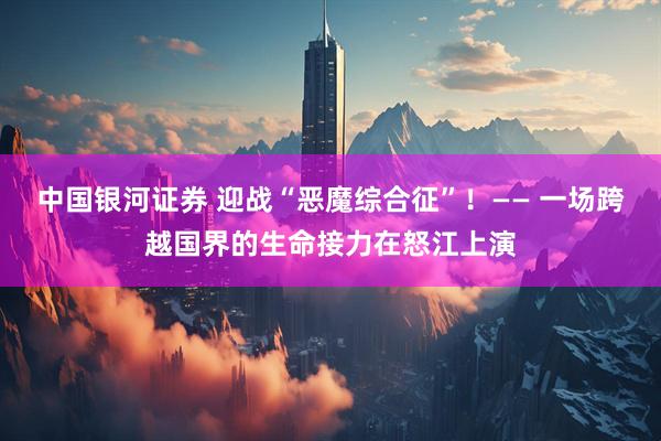 中国银河证券 迎战“恶魔综合征”！—— 一场跨越国界的生命接力在怒江上演
