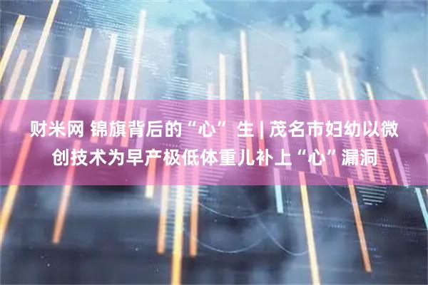 财米网 锦旗背后的“心” 生 | 茂名市妇幼以微创技术为早产极低体重儿补上“心”漏洞